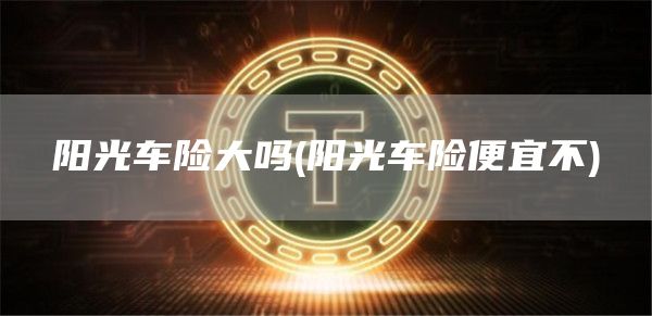 阳光车险大吗 - 阳光车险便宜不